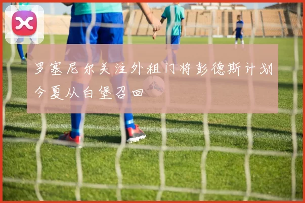 罗塞尼尔关注外租门将彭德斯计划今夏从白堡召回