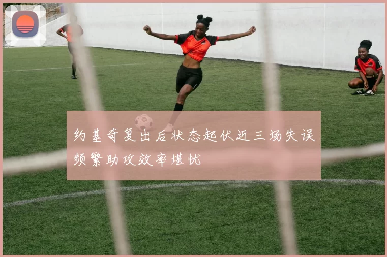 约基奇复出后状态起伏近三场失误频繁助攻效率堪忧