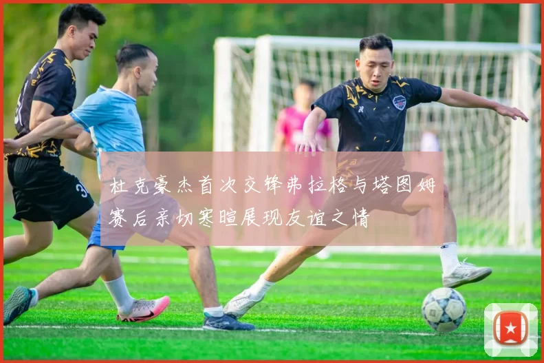 杜克豪杰首次交锋弗拉格与塔图姆赛后亲切寒暄展现友谊之情