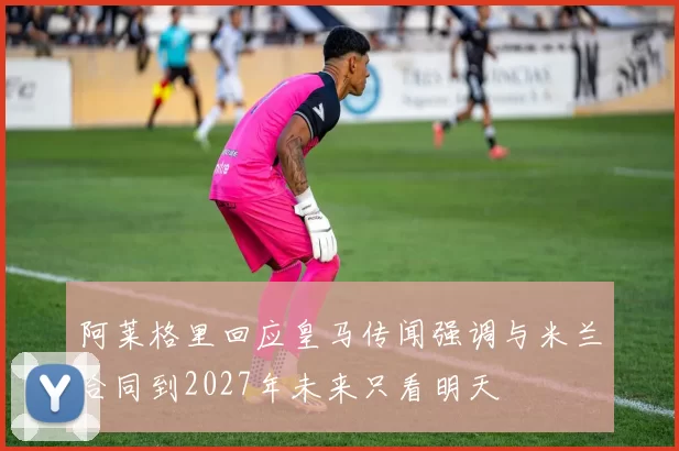 阿莱格里回应皇马传闻强调与米兰合同到2027年未来只看明天