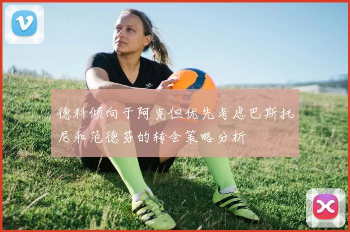 德科倾向于阿克但优先考虑巴斯托尼和范德芬的转会策略分析
