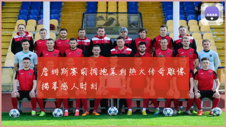 詹姆斯赛前拥抱莱利热火传奇雕像揭幕感人时刻