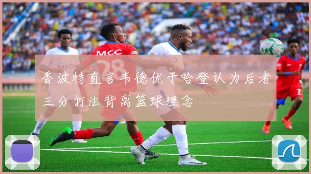 香波特直言韦德优于哈登认为后者三分打法背离篮球理念