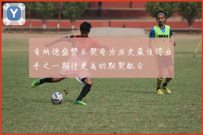 肯纳德盛赞东契奇为历史最佳得分手之一期待更高的默契配合