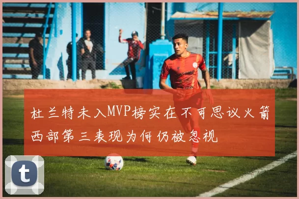 杜兰特未入MVP榜实在不可思议火箭西部第三表现为何仍被忽视