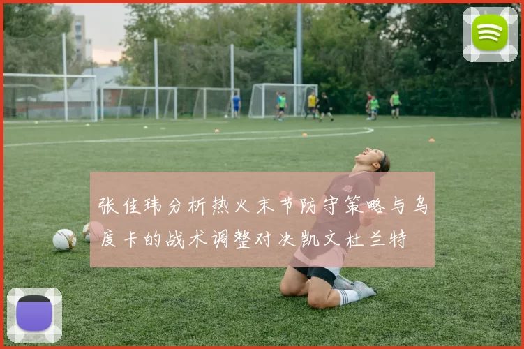 张佳玮分析热火末节防守策略与乌度卡的战术调整对决凯文杜兰特