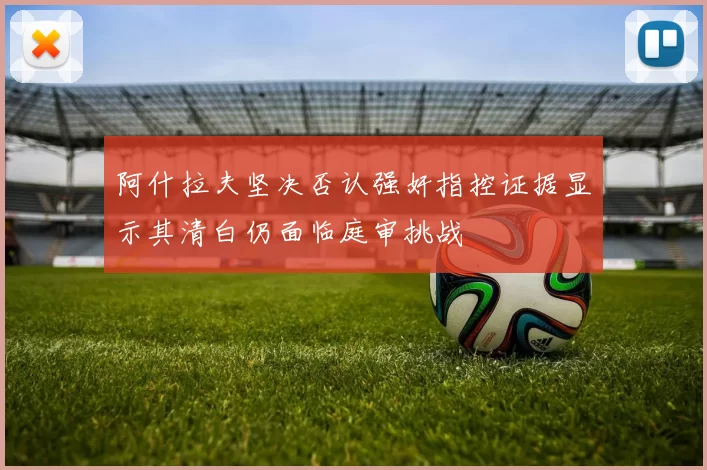 阿什拉夫坚决否认强奸指控证据显示其清白仍面临庭审挑战