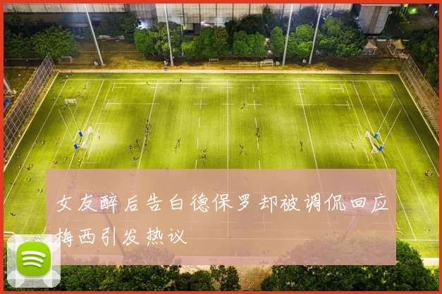 女友醉后告白德保罗却被调侃回应梅西引发热议