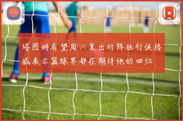 塔图姆有望周六复出对阵独行侠格威表示篮球界都在期待他的回归