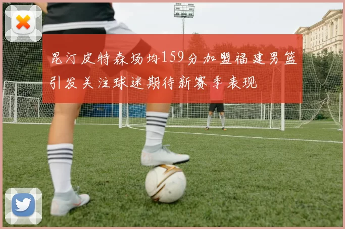 昆汀皮特森场均159分加盟福建男篮引发关注球迷期待新赛季表现