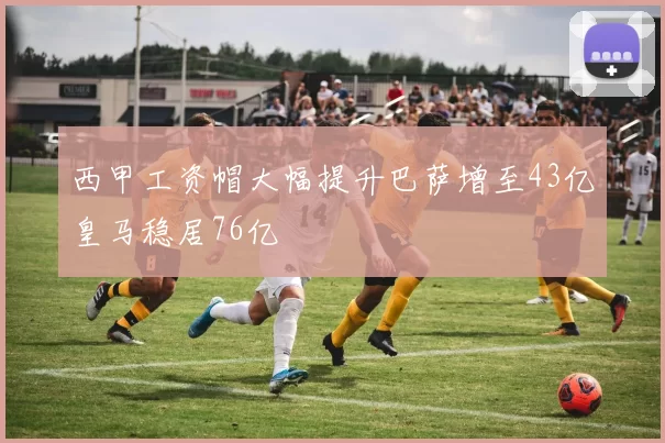 西甲工资帽大幅提升巴萨增至43亿皇马稳居76亿