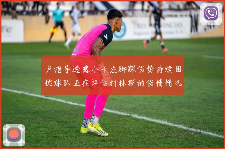 卢指导透露小卡左脚踝伤势持续困扰球队正在评估科林斯的伤情情况