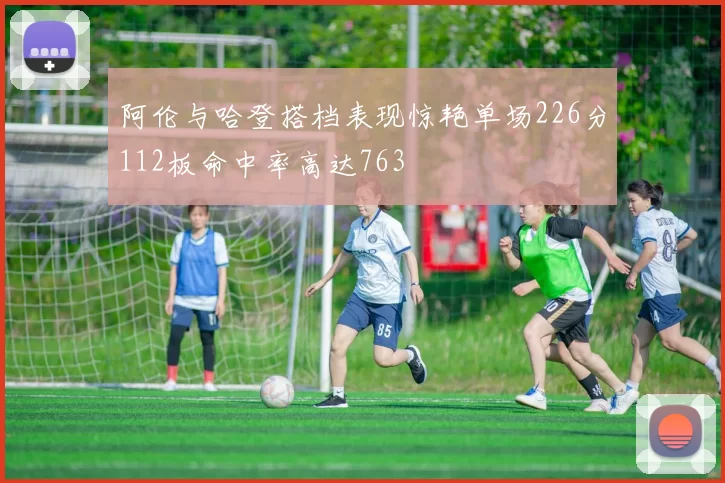 阿伦与哈登搭档表现惊艳单场226分112板命中率高达763