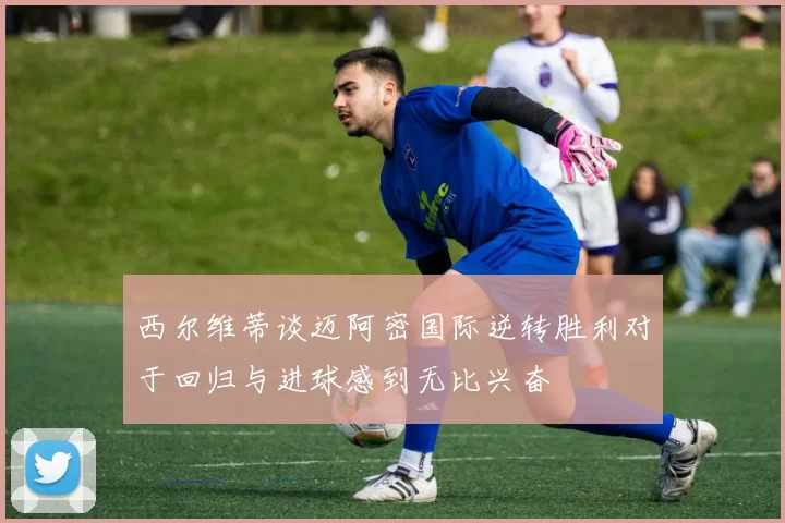 西尔维蒂谈迈阿密国际逆转胜利对于回归与进球感到无比兴奋