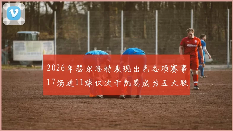 2026年瑟尔洛特表现出色各项赛事17场进11球仅次于凯恩成为五大联赛新星