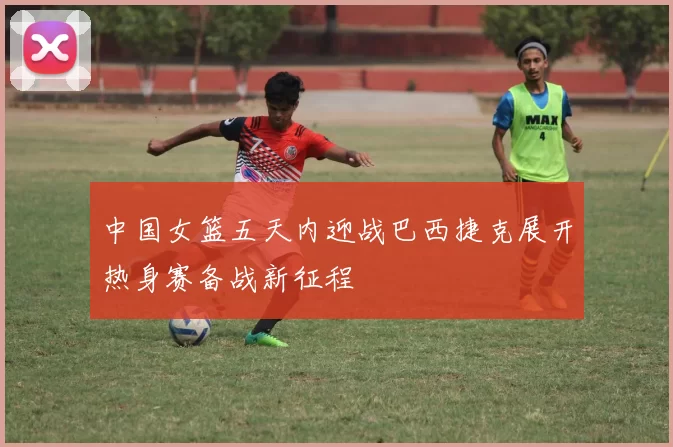 中国女篮五天内迎战巴西捷克展开热身赛备战新征程